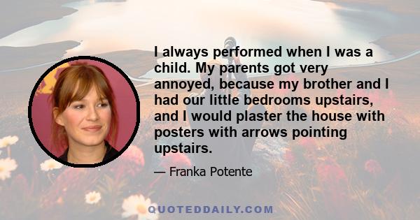 I always performed when I was a child. My parents got very annoyed, because my brother and I had our little bedrooms upstairs, and I would plaster the house with posters with arrows pointing upstairs.