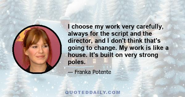 I choose my work very carefully, always for the script and the director, and I don't think that's going to change. My work is like a house. It's built on very strong poles.