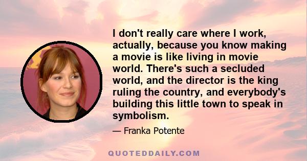 I don't really care where I work, actually, because you know making a movie is like living in movie world. There's such a secluded world, and the director is the king ruling the country, and everybody's building this