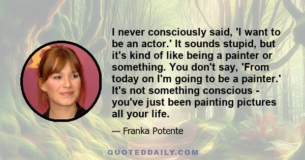 I never consciously said, 'I want to be an actor.' It sounds stupid, but it's kind of like being a painter or something. You don't say, 'From today on I'm going to be a painter.' It's not something conscious - you've