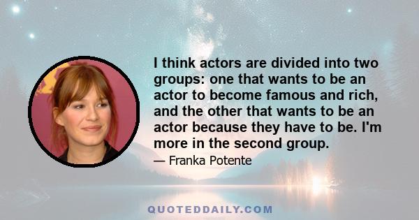 I think actors are divided into two groups: one that wants to be an actor to become famous and rich, and the other that wants to be an actor because they have to be. I'm more in the second group.