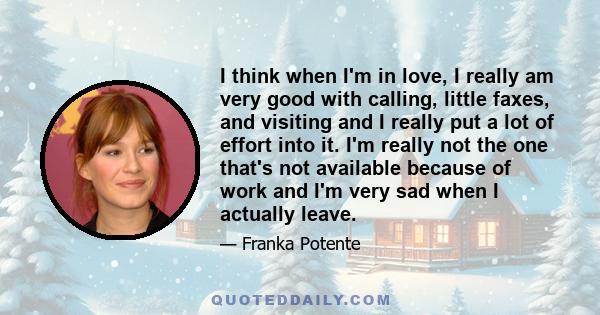 I think when I'm in love, I really am very good with calling, little faxes, and visiting and I really put a lot of effort into it. I'm really not the one that's not available because of work and I'm very sad when I