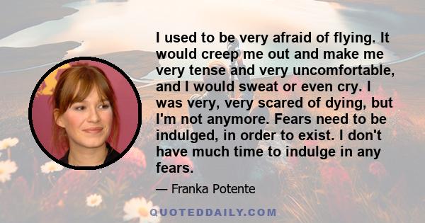 I used to be very afraid of flying. It would creep me out and make me very tense and very uncomfortable, and I would sweat or even cry. I was very, very scared of dying, but I'm not anymore. Fears need to be indulged,