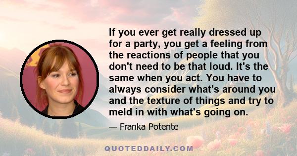 If you ever get really dressed up for a party, you get a feeling from the reactions of people that you don't need to be that loud. It's the same when you act. You have to always consider what's around you and the