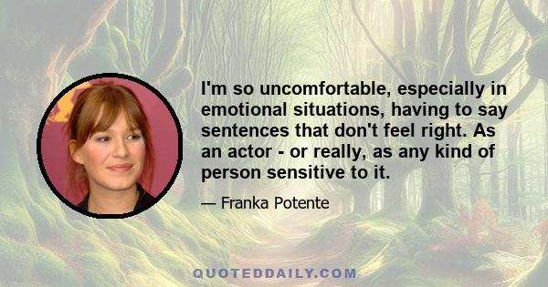 I'm so uncomfortable, especially in emotional situations, having to say sentences that don't feel right. As an actor - or really, as any kind of person sensitive to it.