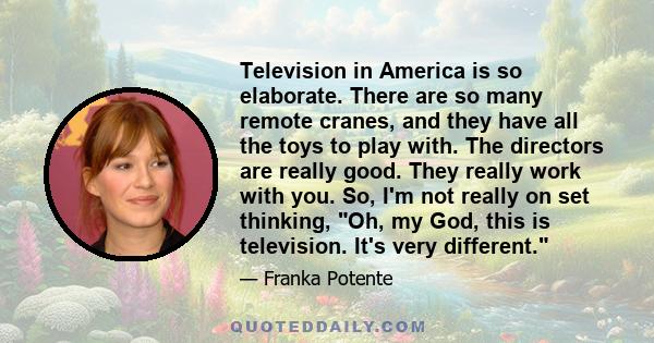 Television in America is so elaborate. There are so many remote cranes, and they have all the toys to play with. The directors are really good. They really work with you. So, I'm not really on set thinking, Oh, my God,