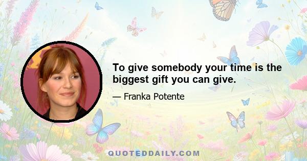 To give somebody your time is the biggest gift you can give.