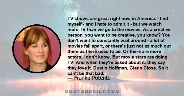 TV shows are great right now in America. I find myself - and I hate to admit it - but we watch more TV than we go to the movies. As a creative person, you want to be creative, you know? You don't want to constantly wait 