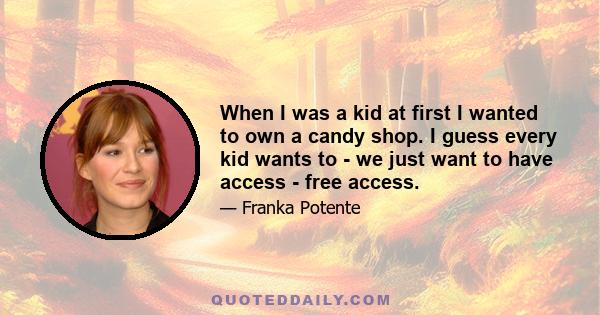 When I was a kid at first I wanted to own a candy shop. I guess every kid wants to - we just want to have access - free access.