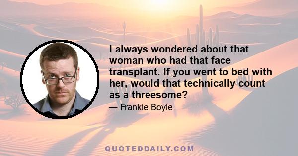 I always wondered about that woman who had that face transplant. If you went to bed with her, would that technically count as a threesome?