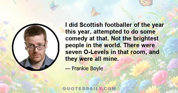 I did Scottish footballer of the year this year, attempted to do some comedy at that. Not the brightest people in the world. There were seven O-Levels in that room, and they were all mine.