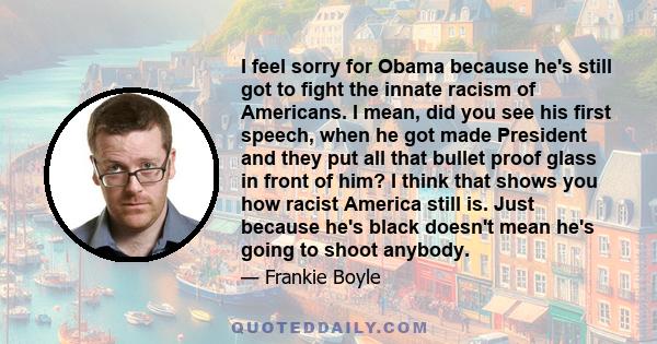 I feel sorry for Obama because he's still got to fight the innate racism of Americans. I mean, did you see his first speech, when he got made President and they put all that bullet proof glass in front of him? I think