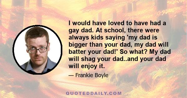 I would have loved to have had a gay dad. At school, there were always kids saying 'my dad is bigger than your dad, my dad will batter your dad!' So what? My dad will shag your dad..and your dad will enjoy it.