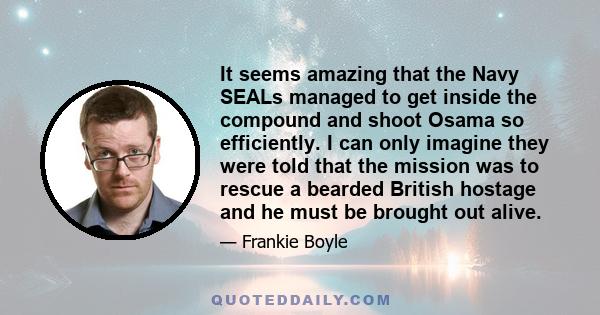 It seems amazing that the Navy SEALs managed to get inside the compound and shoot Osama so efficiently. I can only imagine they were told that the mission was to rescue a bearded British hostage and he must be brought