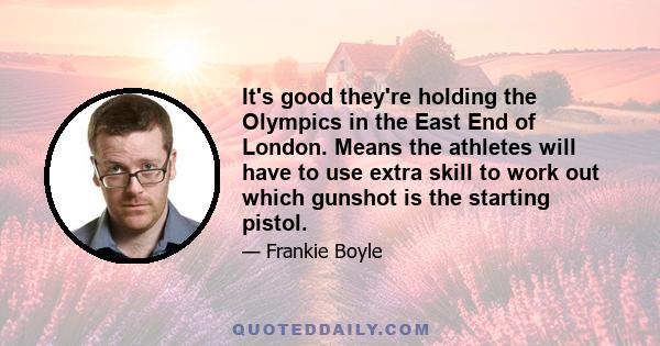 It's good they're holding the Olympics in the East End of London. Means the athletes will have to use extra skill to work out which gunshot is the starting pistol.