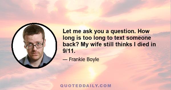 Let me ask you a question. How long is too long to text someone back? My wife still thinks I died in 9/11.