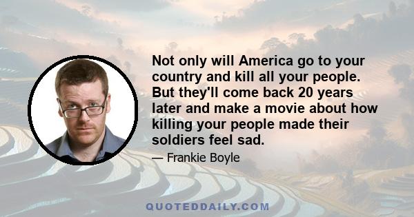 Not only will America go to your country and kill all your people. But they'll come back 20 years later and make a movie about how killing your people made their soldiers feel sad.