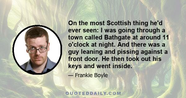 On the most Scottish thing he'd ever seen: I was going through a town called Bathgate at around 11 o'clock at night. And there was a guy leaning and pissing against a front door. He then took out his keys and went