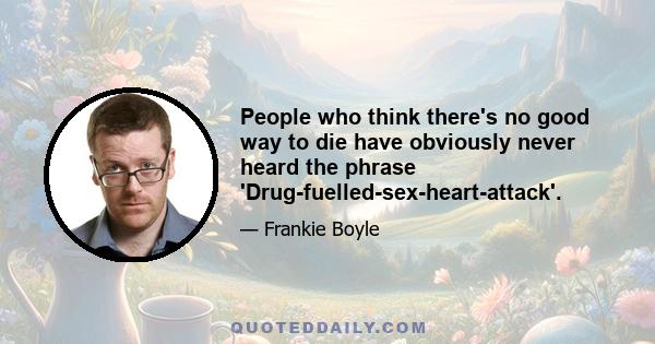 People who think there's no good way to die have obviously never heard the phrase 'Drug-fuelled-sex-heart-attack'.