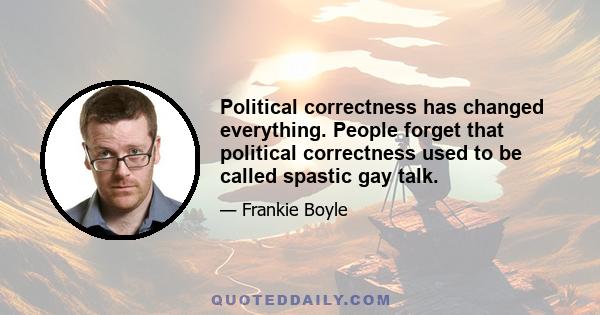 Political correctness has changed everything. People forget that political correctness used to be called spastic gay talk.