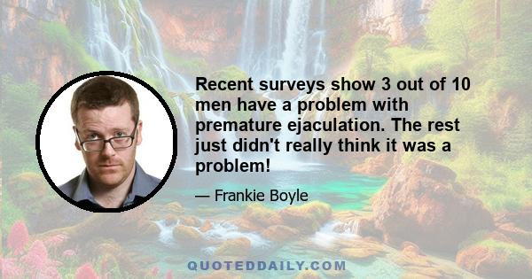 Recent surveys show 3 out of 10 men have a problem with premature ejaculation. The rest just didn't really think it was a problem!