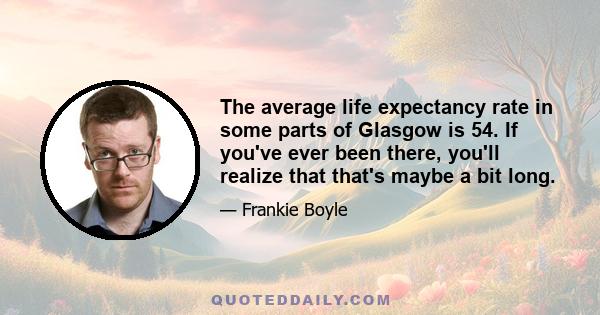 The average life expectancy rate in some parts of Glasgow is 54. If you've ever been there, you'll realize that that's maybe a bit long.