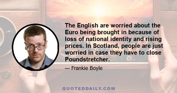 The English are worried about the Euro being brought in because of loss of national identity and rising prices. In Scotland, people are just worried in case they have to close Poundstretcher.