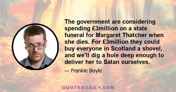 The government are considering spending £3million on a state funeral for Margaret Thatcher when she dies. For £3million they could buy everyone in Scotland a shovel, and we'll dig a hole deep enough to deliver her to