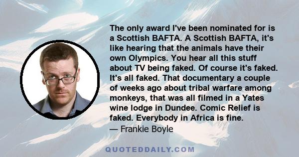 The only award I've been nominated for is a Scottish BAFTA. A Scottish BAFTA, it's like hearing that the animals have their own Olympics. You hear all this stuff about TV being faked. Of course it's faked. It's all