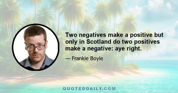 Two negatives make a positive but only in Scotland do two positives make a negative: aye right.