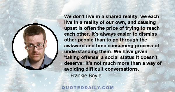 We don't live in a shared reality, we each live in a reality of our own, and causing upset is often the price of trying to reach each other. It's always easier to dismiss other people than to go through the awkward and