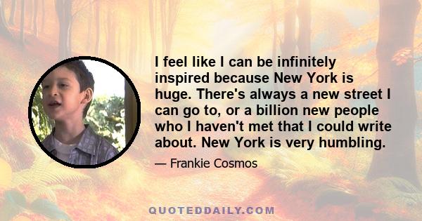 I feel like I can be infinitely inspired because New York is huge. There's always a new street I can go to, or a billion new people who I haven't met that I could write about. New York is very humbling.