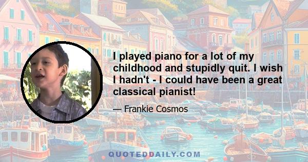 I played piano for a lot of my childhood and stupidly quit. I wish I hadn't - I could have been a great classical pianist!