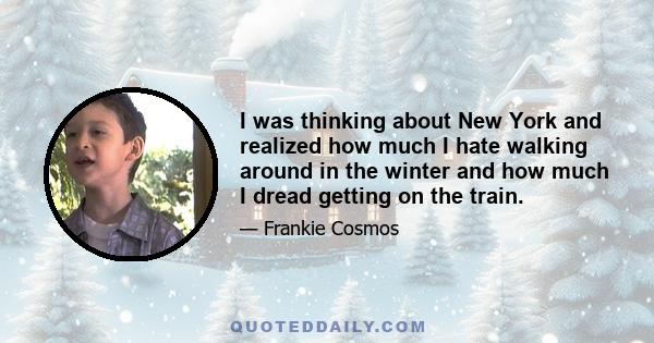 I was thinking about New York and realized how much I hate walking around in the winter and how much I dread getting on the train.