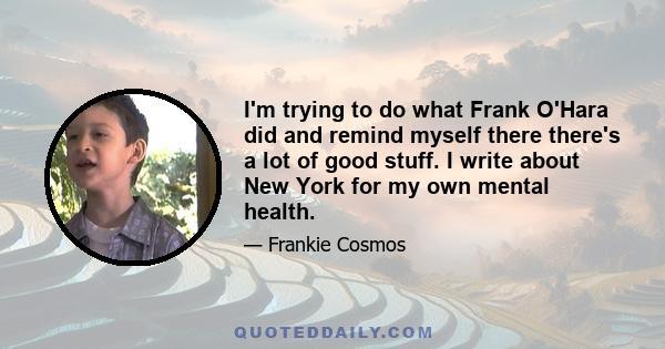 I'm trying to do what Frank O'Hara did and remind myself there there's a lot of good stuff. I write about New York for my own mental health.