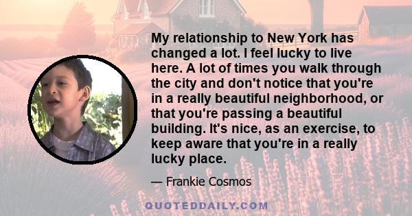 My relationship to New York has changed a lot. I feel lucky to live here. A lot of times you walk through the city and don't notice that you're in a really beautiful neighborhood, or that you're passing a beautiful