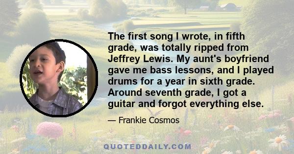 The first song I wrote, in fifth grade, was totally ripped from Jeffrey Lewis. My aunt's boyfriend gave me bass lessons, and I played drums for a year in sixth grade. Around seventh grade, I got a guitar and forgot