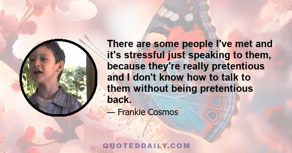 There are some people I've met and it's stressful just speaking to them, because they're really pretentious and I don't know how to talk to them without being pretentious back.