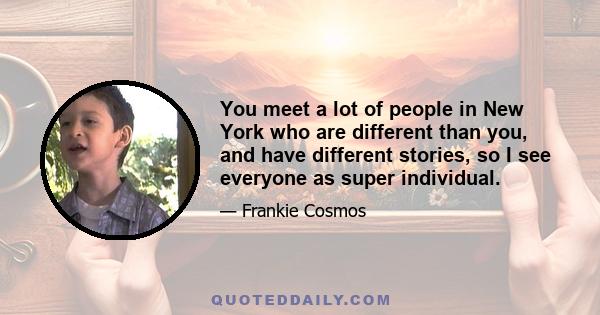 You meet a lot of people in New York who are different than you, and have different stories, so I see everyone as super individual.