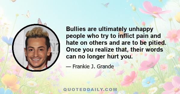 Bullies are ultimately unhappy people who try to inflict pain and hate on others and are to be pitied. Once you realize that, their words can no longer hurt you.