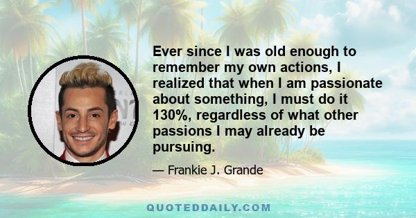 Ever since I was old enough to remember my own actions, I realized that when I am passionate about something, I must do it 130%, regardless of what other passions I may already be pursuing.