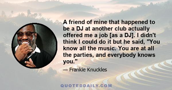 A friend of mine that happened to be a DJ at another club actually offered me a job [as a DJ]. I didn't think I could do it but he said, You know all the music. You are at all the parties, and everybody knows you.