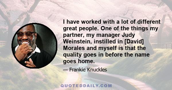 I have worked with a lot of different great people. One of the things my partner, my manager Judy Weinstein, instilled in [David] Morales and myself is that the quality goes in before the name goes home.