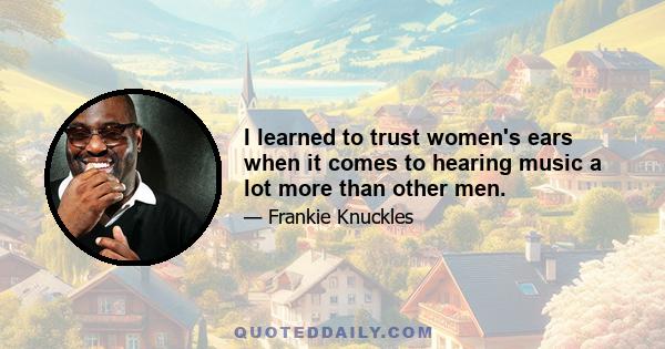 I learned to trust women's ears when it comes to hearing music a lot more than other men.