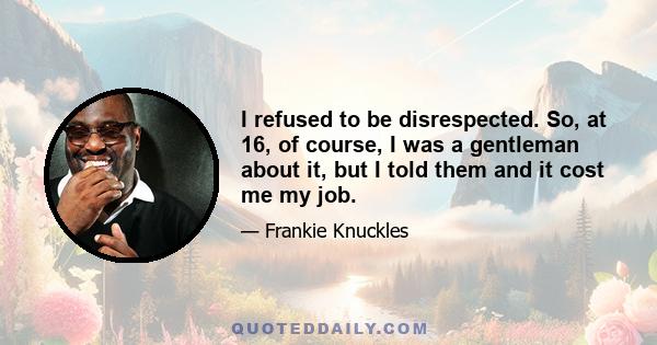 I refused to be disrespected. So, at 16, of course, I was a gentleman about it, but I told them and it cost me my job.