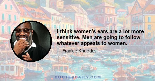 I think women's ears are a lot more sensitive. Men are going to follow whatever appeals to women.