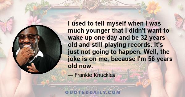 I used to tell myself when I was much younger that I didn't want to wake up one day and be 32 years old and still playing records. It's just not going to happen. Well, the joke is on me, because I'm 56 years old now.