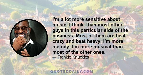 I'm a lot more sensitive about music, I think, than most other guys in this particular side of the business. Most of them are beat crazy and beat heavy. I'm more melody. I'm more musical than most of the other ones.