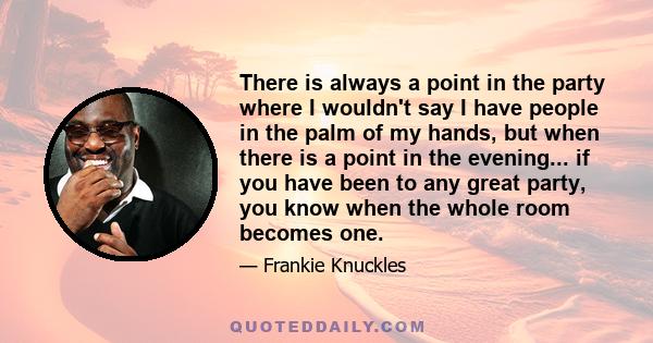 There is always a point in the party where I wouldn't say I have people in the palm of my hands, but when there is a point in the evening... if you have been to any great party, you know when the whole room becomes one.