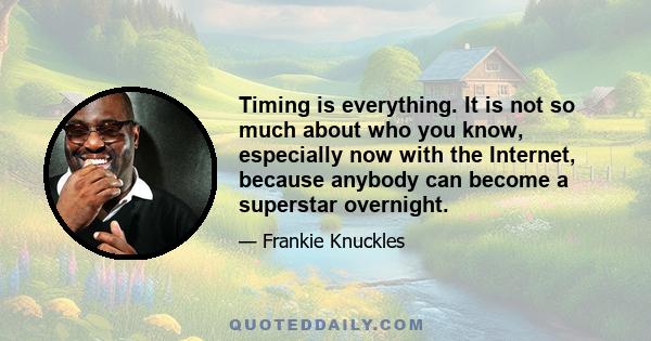 Timing is everything. It is not so much about who you know, especially now with the Internet, because anybody can become a superstar overnight.